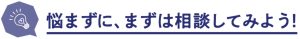 悩まずに、まずは相談してみよう!